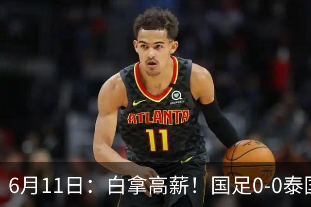 6月11日：白拿高薪！国足0-0泰国揪出3大水货，空门不中终场前十分钟才换人